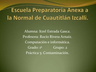 Alumna: Itzel Estrada Gasca.
Profesora: Rocío Rivera Arnaiz.
 Computación e informática.
   Grado: 1º       Grupo: 2
  Práctica 5: Contaminación.
 