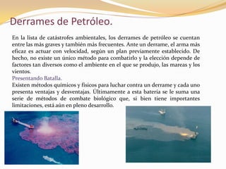 Derrames de Petróleo.
En la lista de catástrofes ambientales, los derrames de petróleo se cuentan
entre las más graves y también más frecuentes. Ante un derrame, el arma más
eficaz es actuar con velocidad, según un plan previamente establecido. De
hecho, no existe un único método para combatirlo y la elección depende de
factores tan diversos como el ambiente en el que se produjo, las mareas y los
vientos.
Presentando Batalla.
Existen métodos químicos y físicos para luchar contra un derrame y cada uno
presenta ventajas y desventajas. Últimamente a esta batería se le suma una
serie de métodos de combate biológico que, si bien tiene importantes
limitaciones, está aún en pleno desarrollo.
 