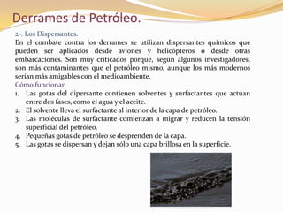 Derrames de Petróleo.
2-. Los Dispersantes.
En el combate contra los derrames se utilizan dispersantes químicos que
pueden ser aplicados desde aviones y helicópteros o desde otras
embarcaciones. Son muy criticados porque, según algunos investigadores,
son más contaminantes que el petróleo mismo, aunque los más modernos
serían más amigables con el medioambiente.
Cómo funcionan
1. Las gotas del dipersante contienen solventes y surfactantes que actúan
    entre dos fases, como el agua y el aceite.
2. El solvente lleva el surfactante al interior de la capa de petróleo.
3. Las moléculas de surfactante comienzan a migrar y reducen la tensión
    superficial del petróleo.
4. Pequeñas gotas de petróleo se desprenden de la capa.
5. Las gotas se dispersan y dejan sólo una capa brillosa en la superficie.
 