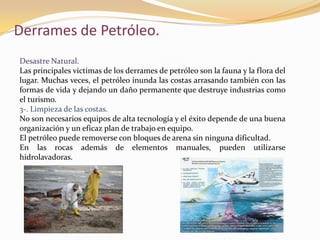 Derrames de Petróleo.
Desastre Natural.
Las principales víctimas de los derrames de petróleo son la fauna y la flora del
lugar. Muchas veces, el petróleo inunda las costas arrasando también con las
formas de vida y dejando un daño permanente que destruye industrias como
el turismo.
3-. Limpieza de las costas.
No son necesarios equipos de alta tecnología y el éxito depende de una buena
organización y un eficaz plan de trabajo en equipo.
El petróleo puede removerse con bloques de arena sin ninguna dificultad.
En las rocas además de elementos manuales, pueden utilizarse
hidrolavadoras.
 