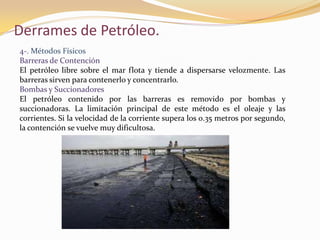 Derrames de Petróleo.
4-. Métodos Físicos
Barreras de Contención
El petróleo libre sobre el mar flota y tiende a dispersarse velozmente. Las
barreras sirven para contenerlo y concentrarlo.
Bombas y Succionadores
El petróleo contenido por las barreras es removido por bombas y
succionadoras. La limitación principal de este método es el oleaje y las
corrientes. Si la velocidad de la corriente supera los 0.35 metros por segundo,
la contención se vuelve muy dificultosa.
 