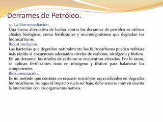 Derrames de Petróleo.
5-. La Biorremediación.
Una forma alternativa de luchar contra los derrames de petróleo es utilizar
aliados biológicos, como fertilizantes y microorganismos que degradan los
hidrocarburos.
Bioestimulación.
Las bacterias que degradan naturalmente los hidrocarburos pueden trabajar
más rápido si encuentran adecuados niveles de carbono, nitrógeno y fósforo.
En un derrame, los niveles de carbono se encuentran elevados. Por lo tanto,
se aplican fertilizantes ricos en nitrógeno y fósforo para balancear los
componentes.
Bioaumentación.
Es un método que consiste en esparcir microbios especializados en degradar
hidrocarburos. Aunque el impacto suele ser bajo, debe tenerse muy en cuenta
la interacción con los organismos nativos.
 