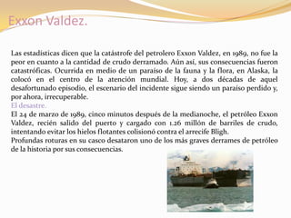 Exxon Valdez.

Las estadísticas dicen que la catástrofe del petrolero Exxon Valdez, en 1989, no fue la
peor en cuanto a la cantidad de crudo derramado. Aún así, sus consecuencias fueron
catastróficas. Ocurrida en medio de un paraíso de la fauna y la flora, en Alaska, la
colocó en el centro de la atención mundial. Hoy, a dos décadas de aquel
desafortunado episodio, el escenario del incidente sigue siendo un paraíso perdido y,
por ahora, irrecuperable.
El desastre.
El 24 de marzo de 1989, cinco minutos después de la medianoche, el petróleo Exxon
Valdez, recién salido del puerto y cargado con 1.26 millón de barriles de crudo,
intentando evitar los hielos flotantes colisionó contra el arrecife Bligh.
Profundas roturas en su casco desataron uno de los más graves derrames de petróleo
de la historia por sus consecuencias.
 