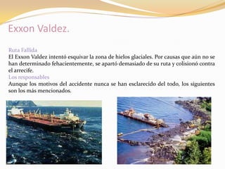 Exxon Valdez.
Ruta Fallida
El Exxon Valdez intentó esquivar la zona de hielos glaciales. Por causas que aún no se
han determinado fehacientemente, se apartó demasiado de su ruta y colisionó contra
el arrecife.
Los responsables
Aunque los motivos del accidente nunca se han esclarecido del todo, los siguientes
son los más mencionados.
 