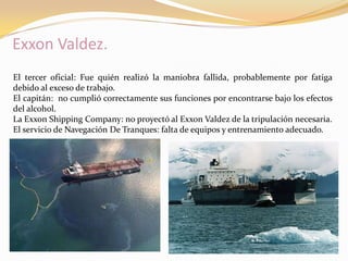 Exxon Valdez.
El tercer oficial: Fue quién realizó la maniobra fallida, probablemente por fatiga
debido al exceso de trabajo.
El capitán: no cumplió correctamente sus funciones por encontrarse bajo los efectos
del alcohol.
La Exxon Shipping Company: no proyectó al Exxon Valdez de la tripulación necesaria.
El servicio de Navegación De Tranques: falta de equipos y entrenamiento adecuado.
 