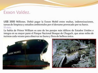 Exxon Valdez.
US$ 3500 Millones. Debió pagar la Exxon Mobil entre multas, indemnizaciones,
tareas de limpieza y estudios ambientales por el derrame provocado por su barco.
El sitio.
La bahía de Prince William es uno de los parajes más idílicos de Estados Unidos e
integra en su mayor parte el Parque Nacional Bosque de Chugach, que atrae miles de
turistas cada verano para observar su fauna y flora de belleza única.
 