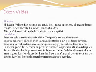 Exxon Valdez.
El barco
El Exxon Valdez fue botado en 1986. Era, hasta entonces, el mayor barco
construido en la costa Oeste de Estados Unidos.
Altura: 16.8 metros( desde la cubierta hasta la quila)
Los daños
Puente y sala de máquinas sin daño. Tanque de proa: daño severo.
Tanque central 5: daño menor. Tanques centrales 1, 2 3 y 4: daños severos.
Tanque 4 derecho: daño severo. Tanques 1, 2, 3 y 5 derechos: daño severo.
La mayor parte del derrame se produjo durante las primeras 8 horas después
del accidente. En la primera media hora, el Exxon Valdez derramó al mar
unos 115000 barriles de crudo. Para las 6 de la mañana, el derrame ya era de
215000 barriles. En total se perdieron unos 260000 barriles.
 