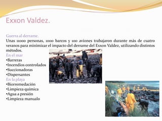 Exxon Valdez.
Guerra al derrame.
Unas 11000 personas, 1000 barcos y 100 aviones trabajaron durante más de cuatro
veranos para minimizar el impacto del derrame del Exxon Valdez, utilizando distintos
métodos.
En el mar
•Barreras
•Incendios controlados
•Succionadoras
•Dispersantes
En la playa
•Biorremedación
•Limpieza química
•Agua a presión
•Limpieza manual0
 