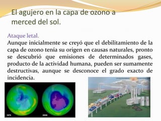 El agujero en la capa de ozono a
 merced del sol.
Ataque letal.
Aunque inicialmente se creyó que el debilitamiento de la
capa de ozono tenía su origen en causas naturales, pronto
se descubrió que emisiones de determinados gases,
producto de la actividad humana, pueden ser sumamente
destructivas, aunque se desconoce el grado exacto de
incidencia.
 