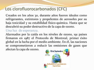 Los clorofluorocarbonados (CFC)
Creados en los años 30, durante años fueron ideales como
refrigerantes, extintores y propelentes de aerosoles por su
baja toxicidad y su estabilidad físico-química. Hasta que se
descubrió su poder destructivo de la capa de ozono.
Una luz de esperanza.
Alarmados por la caída en los niveles de ozono, 191 países
firmaron en 1987 el Protocolo de Montreal, primer éxito
global en la lucha por el medio ambiente. En él, las naciones
se comprometieron a reducir las emisiones de gases que
afectan la capa de ozono.
 