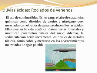 Lluvias ácidas: Rociados de venenos.
  El uso de combustibles fósiles carga el aire de sustancias
 químicas como dióxidos de azufre y nitrógeno que,
 mezcladas con el vapor de agua, producen lluvias ácidas.
 Ellas afectan la vida acuática, dañan zonas forestales y
 modifican parámetros vitales del suelo. Además, la
 sedimentación ácida incrementa los niveles de metales
 tóxicos, como cobre y mercurio en los abastecimientos
 no tratados de agua potable.
 