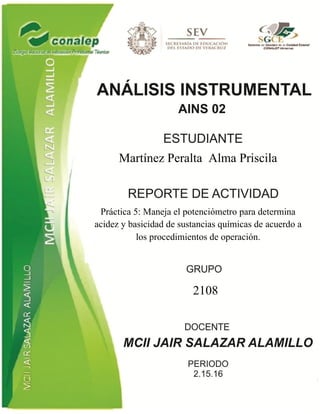 Martínez Peralta Alma Priscila
Práctica 5: Maneja el potenciómetro para determina
acidez y basicidad de sustancias químicas de acuerdo a
los procedimientos de operación.
2108
 
