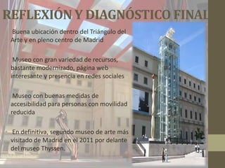 REFLEXIÓN Y DIAGNÓSTICO FINAL
• Buena ubicación dentro del Triángulo del
  Arte y en pleno centro de Madrid

• Museo con gran variedad de recursos,
  bastante modernizado, página web
  interesante y presencia en redes sociales

• Museo con buenas medidas de
  accesibilidad para personas con movilidad
  reducida

• En definitiva, segundo museo de arte más
  visitado de Madrid en el 2011 por delante
  del museo Thyssen.
 