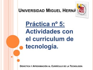 UNIVERSIDAD MIGUEL HERNÁNDEZ


     Práctica nº 5:
     Actividades con
     el curriculum de
     tecnología.

DIDÁCTICA Y APROXIMACIÓN AL CURRÍCULO DE LA TECNOLOGÍA
 
