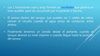 • Los 2 transistores (npn y pnp) forman un oscilador que genera un
tono audible, para ser escuchado por el parlante o bocina.
• El sensor dentro del tanque, que pueden ser 2 cables de cobre,
cierran el circuito cuando el agua actúa de conductor entre
ambos.
• Finalmente tenemos un sonido desde el parlante, cuando el
tanque alcance su nivel máximo o cuando llegue hasta la posición
del sensor.
 