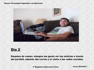 3º Magisterio Educación Física
Nuevas Tecnologias Aplicadas a la Educación
Curso 2010/2011
Dia 2
Despúes de comer, siempre me gusta ver las noticias a través
del portátil, además del correo y la visita a las redes sociales.
 