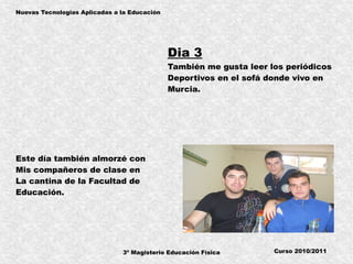 3º Magisterio Educación Física
Nuevas Tecnologias Aplicadas a la Educación
Curso 2010/2011
Dia 3
También me gusta leer los periódicos
Deportivos en el sofá donde vivo en
Murcia.
Este día también almorzé con
Mis compañeros de clase en
La cantina de la Facultad de
Educación.
 