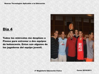 3º Magisterio Educación Física
Nuevas Tecnologias Aplicadas a la Educación
Curso 2010/2011
Dia 4
Todos los miércoles me desplazo a
Pinoso para entrenar a dos equipos
de baloncesto. Estos son algunos de
los jugadores del equipo juvenil.
 