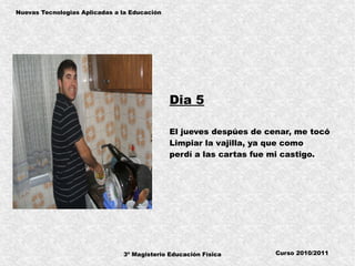 3º Magisterio Educación Física
Nuevas Tecnologias Aplicadas a la Educación
Curso 2010/2011
Dia 5
El jueves despúes de cenar, me tocó
Limpiar la vajilla, ya que como
perdí a las cartas fue mi castigo.
 