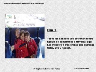 3º Magisterio Educación Física
Nuevas Tecnologias Aplicadas a la Educación
Curso 2010/2011
Dia 7
Todos los sábados voy entrenar al otro
Equipo de benjamines a Novelda, aquí
Les muestro a tres chicas que entreno:
Celia, Eva y Raquel.
 