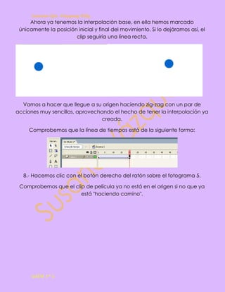 Susana Gpe. Vázquez Hdz.
     Ahora ya tenemos la interpolación base, en ella hemos marcado
 únicamente la posición inicial y final del movimiento. Si lo dejáramos así, el
                       clip seguiría una línea recta.




  Vamos a hacer que llegue a su origen haciendo zig-zag con un par de
acciones muy sencillas, aprovechando el hecho de tener la interpolación ya
                                creada.

     Comprobemos que la línea de tiempos está de la siguiente forma:




  8.- Hacemos clic con el botón derecho del ratón sobre el fotograma 5.

 Comprobemos que el clip de película ya no está en el origen si no que ya
                       está "haciendo camino".




      GAEM 3º C
 