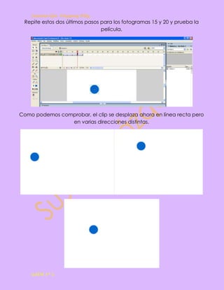 Susana Gpe. Vázquez Hdz.
 Repite estos dos últimos pasos para los fotogramas 15 y 20 y prueba la
                                película.




Como podemos comprobar, el clip se desplaza ahora en línea recta pero
                en varias direcciones distintas.




    GAEM 3º C
 