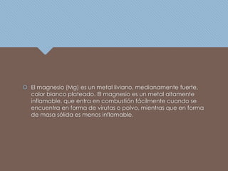  El magnesio (Mg) es un metal liviano, medianamente fuerte,
color blanco plateado. El magnesio es un metal altamente
inflamable, que entra en combustión fácilmente cuando se
encuentra en forma de virutas o polvo, mientras que en forma
de masa sólida es menos inflamable.
 