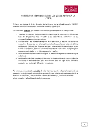 3
OBJETIVOS Y PRINCIPIOS SOBRE LOS QUE SE ARTICULA LA
LOMCE.
Al hacer una lectura de la Ley Orgánica de la Mejora de la Calidad Educativa (LOMCE)
podemos observar cuáles son sus principales objetivos y principios.
En cuanto a los objetivos que presenta esta reforma, podemos enunciar los siguientes:
1. Pretende mostraruna evoluciónhaciaunsistemacapazde encauzar a losestudiantes
hacia las trayectorias más adecuadas a sus capacidades, estimulando así su
empleabilidad y espíritu emprendedor.
2. Reducir la tasa de abandono temprano de la educación, y mejorar los resultados
educativos de acuerdo con criterios internacionales, por lo que ante este último
respecto los cambios que propone la LOMCE en nuestro sistema educativo están
basadoen evidencias,de modoque lareformapretendehacer frente alosprincipales
problemas detectados en el sistema educativo español.
3. Se estableceránalternativasmetodológicasenla enseñanza y evaluación de la lengua
extranjera.
4. Debido a la diversidad de talentos por parte de los estudiantes se reconocerá dicha
diversidad de habilidad como paso fundamental para dar lugar a una estructura
educativa que contemple diferentes trayectorias.
Por otro lado,encuantoa los principiosde estareformase puedenseñalarprincipalmente los
siguientes:el aumentode laautonomíade centros,el refuerzode lacapacidadde gestiónde la
direcciónde loscentros,lasevaluacionesexternasde finde etapa,laracionalizaciónde la
ofertaeducativayla flexibilizaciónde lastrayectorias.
 