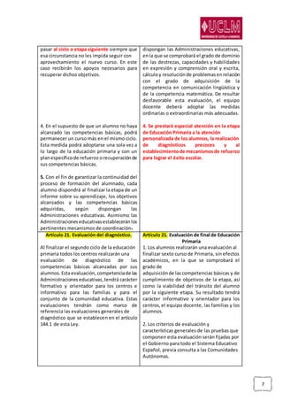 7
pasar al ciclo o etapa siguiente siempre que
esa circunstancia no les impida seguir con
aprovechamiento el nuevo curso. En este
caso recibirán los apoyos necesarios para
recuperar dichos objetivos.
4. En el supuesto de que un alumno no haya
alcanzado las competencias básicas, podrá
permanecer un curso más en el mismo ciclo.
Esta medida podrá adoptarse una sola vez a
lo largo de la educación primaria y con un
planespecíficode refuerzo orecuperaciónde
sus competencias básicas.
5. Con el fin de garantizar la continuidad del
proceso de formación del alumnado, cada
alumno dispondrá al finalizar la etapa de un
informe sobre su aprendizaje, los objetivos
alcanzados y las competencias básicas
adquiridas, según dispongan las
Administraciones educativas. Asimismo las
Administracioneseducativasestableceránlos
pertinentes mecanismos de coordinación.
dispongan las Administraciones educativas,
enla que se comprobará el grado de dominio
de las destrezas, capacidades y habilidades
en expresión y comprensión oral y escrita,
cálculoy resoluciónde problemasenrelación
con el grado de adquisición de la
competencia en comunicación lingüística y
de la competencia matemática. De resultar
desfavorable esta evaluación, el equipo
docente deberá adoptar las medidas
ordinarias o extraordinarias más adecuadas.
4. Se prestará especial atención en la etapa
de Educación Primaria a la atención
personalizada de los alumnos, la realización
de diagnósticos precoces y al
establecimientode mecanismosde refuerzo
para lograr el éxito escolar.
Artículo 21. Evaluación del diagnóstico.
Al finalizar el segundo ciclo de la educación
primaria todos los centros realizarán una
evaluación de diagnóstico de las
competencias básicas alcanzadas por sus
alumnos.Estaevaluación,competenciade las
Administraciones educativas,tendrá carácter
formativo y orientador para los centros e
informativo para las familias y para el
conjunto de la comunidad educativa. Estas
evaluaciones tendrán como marco de
referencia las evaluaciones generales de
diagnóstico que se establecen en el artículo
144.1 de esta Ley.
Artículo 21. Evaluación de final de Educación
Primaria
1. Los alumnos realizarán una evaluación al
finalizar sexto curso de Primaria, sin efectos
académicos, en la que se comprobará el
grado de
adquisiciónde las competencias básicas y de
cumplimiento de objetivos de la etapa, así
como la viabilidad del tránsito del alumno
por la siguiente etapa. Su resultado tendrá
carácter informativo y orientador para los
centros,el equipo docente, las familias y los
alumnos.
2. Los criterios de evaluación y
características generales de las pruebas que
componen esta evaluación serán fijadas por
el Gobierno para todo el Sistema Educativo
Español, previa consulta a las Comunidades
Autónomas.
 