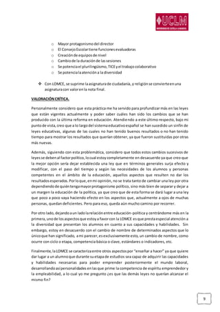 9
o Mayor protagonismodel director
o El ConsejoEscolartiene funcionesevaluadoras
o Creaciónde equiposde nivel
o Cambiode la duraciónde lassesiones
o Se potenciael plurilingüismo,TICEyel trabajocolaborativo
o Se potencialaatencióna la diversidad
 Con LOMCE, se suprime laasignaturade ciudadanía,y religiónse convierteenuna
asignaturacon valorenla nota final.
VALORACIÓNCRÍTICA.
Personalmente considero que esta práctica me ha servido para profundizar más en las leyes
que están vigentes actualmente y poder saber cuáles han sido los cambios que se han
producido con la última reforma en educación. Atendiendo a este último respecto, bajo mi
puntode vista,creo que a lo largodel sistemaeducativoespañol se han sucedido un sinfín de
leyes educativas, algunas de las cuales no han tenido buenos resultados o no han tenido
tiempo para mostrar los resultados que querían obtener, ya que fueron sustituidas por otras
más nuevas.
Además, siguiendo con esta problemática, considero que todos estos cambios sucesivos de
leyesse debenal factorpolítico,locual estoycompletamente en desacuerdo ya que creo que
la mejor opción sería dejar establecida una ley que en términos generales surja efecto y
modificar, con el paso del tiempo y según las necesidades de los alumnos y personas
competentes en el ámbito de la educación, aquellos aspectos que resulten no dar los
resultadosesperados.Porloque,enmi opinión, no se trata tanto de cambiar una ley por otra
dependiendode quiéntengamayorprotagonismo político, sino más bien de separar y dejar a
un margen la educación de la política, ya que creo que de esta forma se dará lugar a una ley
que poco a poco vaya haciendo efecto en los aspectos que, actualmente a ojos de muchas
personas, quedan deficientes. Pero para eso, queda aún mucho camino por recorrer.
Por otro lado, dejandoaun ladolarelaciónentre educación-política y centrándome más en la
primera, unode losaspectosque estoya favorcon la LOMCE esque prestaespecial atención a
la diversidad que presentan los alumnos en cuanto a sus capacidades y habilidades. Sin
embargo, estoy en desacuerdo con el cambio de nombre de determinados aspectos que lo
únicoque han significado, ami parecer,esexclusivamente esto, un cambio de nombre, como
ocurre con ciclo o etapa, competencia básica o clave, estándares o indicadores, etc.
Finalmente, laLOMCE se caracterizaentre otros aspectospor “enseñar a hacer” ya que quiere
dar lugar a un alumnoque durante suetapade estudios sea capaz de adquirir las capacidades
y habilidades necesarias para poder emprender posteriormente el mundo laboral,
desarrollandoasípersonalidades enlasque prime la competencia de espíritu emprendedor y
la empleabilidad, a lo cual yo me pregunto ¿es que las demás leyes no querían alcanzar el
mismo fin?
 