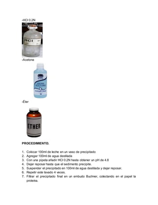-HCl 0.2N
-Acetona
-Éter
PROCEDIMIENTO.
1. Colocar 100ml de leche en un vaso de precipitado
2. Agregar 100ml de agua destilada
3. Con una pipeta añadir HCl 0.2N hasta obtener un pH de 4.8
4. Dejar reposar hasta que el sedimento precipite.
5. Suspender el precipitado en 100ml de agua destilada y dejar reposar.
6. Repetir este lavado 4 veces.
7. Filtrar el precipitado final en un embudo Buchner, colectando en el papel la
proteína.
 