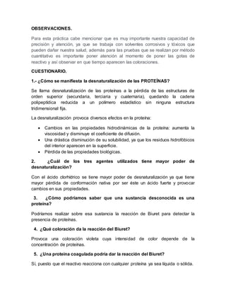 OBSERVACIONES.
Para esta práctica cabe mencionar que es muy importante nuestra capacidad de
precisión y atención, ya que se trabaja con solventes corrosivos y tóxicos que
pueden dañar nuestra salud, además para las pruebas que se realizan por método
cuantitativo es importante poner atención al momento de poner las gotas de
reactivo y así observar en que tiempo aparecen las coloraciones.
CUESTIONARIO.
1.- ¿Cómo se manifiesta la desnaturalización de las PROTEÍNAS?
Se llama desnaturalización de las proteínas a la pérdida de las estructuras de
orden superior (secundaria, terciaria y cuaternaria), quedando la cadena
polipeptídica reducida a un polímero estadístico sin ninguna estructura
tridimensional fija.
La desnaturalización provoca diversos efectos en la proteína:
 Cambios en las propiedades hidrodinámicas de la proteína: aumenta la
viscosidad y disminuye el coeficiente de difusión.
 Una drástica disminución de su solubilidad, ya que los residuos hidrofóbicos
del interior aparecen en la superficie.
 Pérdida de las propiedades biológicas.
2. ¿Cuál de los tres agentes utilizados tiene mayor poder de
desnaturalización?
Con el ácido clorhídrico se tiene mayor poder de desnaturalización ya que tiene
mayor pérdida de conformación nativa por ser éste un ácido fuerte y provocar
cambios en sus propiedades.
3. ¿Cómo podríamos saber que una sustancia desconocida es una
proteína?
Podríamos realizar sobre esa sustancia la reacción de Biuret para detectar la
presencia de proteínas.
4. ¿Qué coloración da la reacción del Biuret?
Provoca una coloración violeta cuya intensidad de color depende de la
concentración de proteínas.
5. ¿Una proteína coagulada podría dar la reacción del Biuret?
Sí, puesto que el reactivo reacciona con cualquier proteína ya sea líquida o sólida.
 