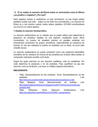 6. Si se realiza la reacción del Biuret sobre un aminoácido como la Glicina
¿es positiva o negativa? ¿Por qué?
Será negativa porque si analizamos un solo aminoácido, no hay ningún enlace
peptídico puesto que este enlace se da entre dos aminoácidos, y la reacción de
Biuret va a dar positivo cuando exista enlace peptídico (CO-NH) coordinándose
con él el Cu en medio alcalino.
7.-Explica la reacción Xantoproteica
La reacción xantoproteica es un método que se puede utilizar para determinar la
presencia de proteínas solubles en una solución, empleando ácido nítrico
concentrado. La prueba da resultado positivo en aquellas proteínas con
aminoácidos portadores de grupos aromáticos, especialmente en presencia de
tirosina. Si una vez realizada la prueba se neutraliza con un álcali, se torna color
amarillo oscuro.
La reacción xantoproteica se puede considerar como una sustitución electrofílica
aromática de los residuos de tirosina de las proteínas por el ácido nítrico dando un
compuesto coloreado amarillo a pH ácido.
Según las guías químicas es una reacción cualitativa, más no cuantitativa. Por
ende determina la presencia o no de proteínas. Para cuantificar se usa otra
reacción, como la de Biuret, y se hace un análisis espectro fotométrico.
BIBLIOGRAFÍA.
- Título: Desnaturalización de las proteínas. Tema: Desnaturalización de las
proteínas. Link:
http://www.ehu.eus/biomoleculas/proteinas/desnaturalizacion.htm
- Título: Blogspot. Tema: Reconocimiento de prótidos. Link:
http://gutierrezpechoainhoacmc.blogspot.mx/2011/03/reconocimiento-de-
protidos.html
- Título: Wikipedia. Tema: Reacción Xantoproteica. Link:
https://es.wikipedia.org/wiki/Reacci%C3%B3n_xantoproteica
 