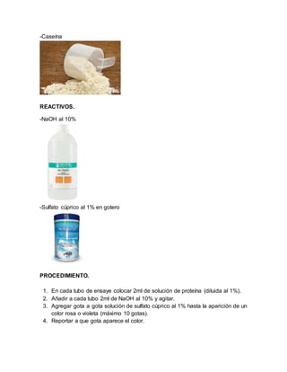 -Caseína
REACTIVOS.
-NaOH al 10%
-Sulfato cúprico al 1% en gotero
PROCEDIMIENTO.
1. En cada tubo de ensaye colocar 2ml de solución de proteína (diluida al 1%).
2. Añadir a cada tubo 2ml de NaOH al 10% y agitar.
3. Agregar gota a gota solución de sulfato cúprico al 1% hasta la aparición de un
color rosa o violeta (máximo 10 gotas).
4. Reportar a que gota aparece el color.
 