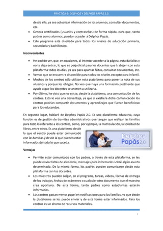 2
PRÁCTICA 6: DELPHOS Y DELPHOS PAPÁS 2.0.
desde ella, ya sea actualizar información de los alumnos, consultar documentos,
etc.
 Genera certificados (usuarios y contraseñas) de forma rápida, para que, tanto
padres como alumnos, puedan acceder a Delphos Papás.
 Este programa esta diseñado para todos los niveles de educación primaria,
secundaria y bachillerato.
Inconvenientes
 He podido ver, que, en ocasiones, al intentar acceder a la página, esta da fallos y
no te deja entrar, lo que es perjudicial para los docentes que trabajen con esta
plataforma todos los días, ya sea para apuntar faltas, consultar documentos, etc.
 Vemos que se encuentra disponible para todos los niveles excepto para infantil.
 Muchos de los centros sólo utilizan esta plataforma para poner la nota de sus
alumnos y porque les obligan. No veo que haya una formación pertinente que
ayude a que los docentes se animen a utilizarla.
 Por último, he visto que no existe, desde la plataforma, una comunicación de los
centros. Esto lo veo una desventaja, ya que si existiera dicha comunicación los
centros podrían compartir documentos y aprendizajes que fueran beneficioso
para los educandos.
En segundo lugar, hablaré de Delphos Papás 2.0. Es una plataforma educativa, cuya
función es de gestión de tramites administrativos que tengan que realizar las familias
para todo lo referente a los centros, como, por ejemplo, la matriculación, la solicitud de
libros, entre otros. Es una plataforma desde
la que el centro puede estar comunicado
con las familias y desde la que pueden estar
informados de todo lo que suceda.
Ventajas
 Permite estar comunicado con los padres, a través de esta plataforma, se les
puede enviar faltas de asistencia, mensajes para informarles sobre algún asunto
determinado. De la misma forma, los padres pueden comunicarse desde esta
plataforma con los docentes.
 Los maestros pueden colgar, en el programa, tareas, vídeos, fechas de entrega
de los trabajos, fechas de exámenes o cualquier otro documento que el maestro
crea oportuno. De esta forma, tanto padres como estudiantes estarán
informados.
 Los centros gastan menos papel en notificaciones para las familias, ya que desde
la plataforma se les puede enviar y de esta forma estar informados. Para los
centros es un ahorro de recursos materiales.
 