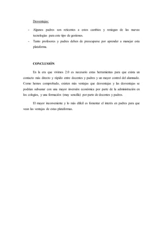Desventajas:
- Algunos padres son reticentes a estos cambios y reniegan de las nuevas
tecnologías para este tipo de gestiones.
- Tanto profesores y padres deben de preocuparse por aprender a manejar esta
plataforma.
CONCLUSIÓN
En la era que vivimos 2.0 es necesario estas herramientas para que exista un
contacto más directo y rápido entre docentes y padres y un mayor control del alumnado.
Como hemos comprobado, existen más ventajas que desventajas y las desventajas se
podrían subsanar con una mayor inversión económica por parte de la administración en
los colegios, y una formación (muy sencilla) por parte de docentes y padres.
El mayor inconveniente y lo más difícil es fomentar el interés en padres para que
vean las ventajas de estas plataformas.
 