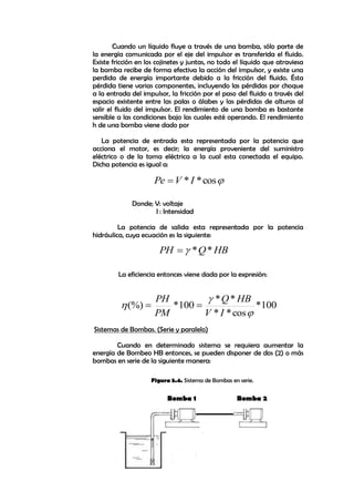 
cos
*
*I
V
Pe 
HB
Q
PH *
*


100
*
cos
*
*
*
*
100
*
(%)



I
V
HB
Q
PM
PH


Cuando un líquido fluye a través de una bomba, sólo parte de
la energía comunicada por el eje del impulsor es transferida el fluido.
Existe fricción en los cojinetes y juntas, no todo el líquido que atraviesa
la bomba recibe de forma efectiva la acción del impulsor, y existe una
perdida de energía importante debido a la fricción del fluido. Ésta
pérdida tiene varias componentes, incluyendo las pérdidas por choque
a la entrada del impulsor, la fricción por el paso del fluido a través del
espacio existente entre las palas o álabes y las pérdidas de alturas al
salir el fluido del impulsor. El rendimiento de una bomba es bastante
sensible a las condiciones bajo las cuales esté operando. El rendimiento
h de una bomba viene dado por
La potencia de entrada esta representada por la potencia que
acciona el motor, es decir; la energía proveniente del suministro
eléctrico o de la toma eléctrica a la cual esta conectada el equipo.
Dicha potencia es igual a:
Donde; V: voltaje
I : Intensidad
La potencia de salida esta representada por la potencia
hidráulica, cuya ecuación es la siguiente:
La eficiencia entonces viene dada por la expresión:
Sistemas de Bombas. (Serie y paralelo)
Cuando en determinado sistema se requiera aumentar la
energía de Bombeo HB entonces, se pueden disponer de dos (2) o más
bombas en serie de la siguiente manera:
Bomba 1 Bomba 2
Figura 5.4. Sistema de Bombas en serie.
 
