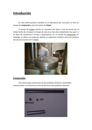 Introducción
En esta última práctica realizada en el laboratorio por una parte se hará un
ensayo de compresión y, por otra parte, de chispa.
El ensayo de chispa consiste en reconocer dos tipos o más de aceros con el
simple hecho de comparar la chispa de cada uno. Para ello simplemente hay que ir a
un disco de rozamiento o chispa y comprobarlas. En un ensayo de compresión, sin
embargo, se aplica una carga que aplasta un espécimen cilíndrico entre dos planitas,
tal como se muestra en la imagen:

Compresión
Para este ensayo utilizaremos las dos probetas cilíndricas comentadas
anteriormente, una de bronce y otra de aluminio como podemos observar:

 