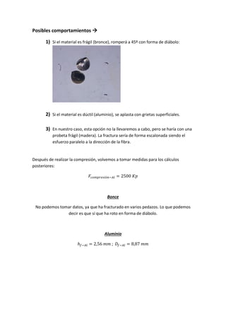 Posibles comportamientos 
1) Si el material es frágil (bronce), romperá a 45º con forma de diábolo:

2) Si el material es dúctil (aluminio), se aplasta con grietas superficiales.
3) En nuestro caso, esta opción no la llevaremos a cabo, pero se haría con una
probeta frágil (madera). La fractura sería de forma escalonada siendo el
esfuerzo paralelo a la dirección de la fibra.

Después de realizar la compresión, volvemos a tomar medidas para los cálculos
posteriores:

Bonce
No podemos tomar datos, ya que ha fracturado en varios pedazos. Lo que podemos
decir es que sí que ha roto en forma de diábolo.

Aluminio

 