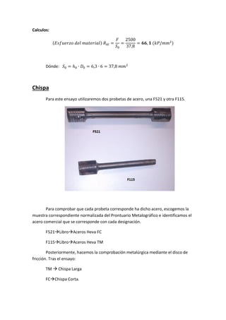 Calculos:
(

)

(

)

Dónde:

Chispa
Para este ensayo utilizaremos dos probetas de acero, una F521 y otra F115.

Para comprobar que cada probeta corresponde ha dicho acero, escogemos la
muestra correspondiente normalizada del Prontuario Metalográfico e identificamos el
acero comercial que se corresponde con cada designación.
F521LibroAceros Heva FC
F115LibroAceros Heva TM
Posteriormente, hacemos la comprobación metalúrgica mediante el disco de
fricción. Tras el ensayo:
TM  Chispa Larga
FCChispa Corta.

 