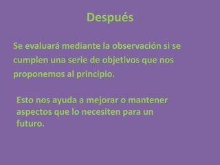 Después

Se evaluará mediante la observación si se
cumplen una serie de objetivos que nos
proponemos al principio.

Esto nos ayuda a mejorar o mantener
aspectos que lo necesiten para un
futuro.
 