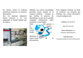 En nuestro centro se realizan 
numerosas prácticas en nuestros 
laboratorios. 
Así, los alumnos adquieren 
mayor práctica y se van 
adaptando al mundo laboral que 
les espera. 
Además, las nuevas tecnologías 
permiten mayor rapidez en el 
contacto profesor – alumno, lo 
que facilita el proceso de 
aprendizaje ya que así es posible 
compartir información sobre 
exámenes y actividades. 
Todo ello gracias a 
la página 
web del 
centro, 
donde se 
almacena la 
mayor parte de la 
información. 
Para cualquier cuestión, no dude 
en contactar con nosotros por 
teléfono, fax, correo electrónico 
o nuestra página web. 
Teléfono: 923 28 08 39 
Fax: 923 28 10 90 
Correo electrónico: ies-martinez. 
uribarri@jcyl.es 
Web del centro: 
iesmartinezuribarri.centros.educa.jcyl.es 
