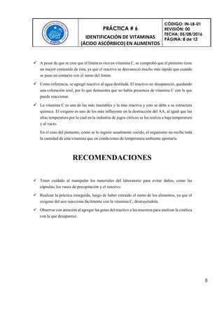 PRÁCTICA # 6
IDENTIFICACIÓN DE VITAMINAS
(ÁCIDO ASCÓRBICO) EN ALIMENTOS
CÓDIGO: IN-LB-01
REVISIÓN: 00
FECHA: 05/08/2016
PÁGINA: 8 de 12
8
 A pesar de que se cree que el limón es rico en vitamina C, se comprobó que el pimiento tiene
un mayor contenido de ésta, ya que el reactivo se desvaneció mucho más rápido que cuando
se puso en contacto con el zumo del limón.
 Como referencia, se agregó reactivo al agua destilada. El reactivo no desapareció, quedando
una coloración azul, por lo que demuestra que no había presencia de vitamina C con la que
pueda reaccionar.
 La vitamina C es una de las más inastables y la más reactiva y esto se debe a su estructura
química. El oxígeno es uno de los más influyente en la destrucción del AA, al igual que las
altas temperatura por lo cual en la industria de jugos cítricos se los realiza a baja temperatura
y al vacío.
En el caso del pimiento, como se lo ingiere usualmente cocido, el organismo no recibe toda
la cantidad de esta vitamina que en condiciones de temperatura ambiente aportaría.
RECOMENDACIONES
 Tener cuidado al manipular los materiales del laboratorio para evitar daños, como las
cápsulas, los vasos de precipitación y el reactivo.
 Realizar la práctica enseguida, luego de haber extraído el zumo de los alimentos, ya que el
oxígeno del aire reacciona fácilmente con la vitamina C, destruyéndola.
 Observar con atención al agregar las gotas del reactivo a las muestras para analizar la cinética
con la que desaparece.
 