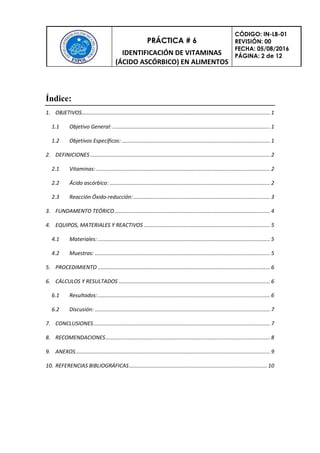 PRÁCTICA # 6
IDENTIFICACIÓN DE VITAMINAS
(ÁCIDO ASCÓRBICO) EN ALIMENTOS
CÓDIGO: IN-LB-01
REVISIÓN: 00
FECHA: 05/08/2016
PÁGINA: 2 de 12
Índice:
1. OBJETIVOS............................................................................................................................... 1
1.1 Objetivo General: .......................................................................................................... 1
1.2 Objetivos Específicos: .................................................................................................... 1
2. DEFINICIONES ......................................................................................................................... 2
2.1 Vitaminas: ..................................................................................................................... 2
2.2 Ácido ascórbico: ............................................................................................................ 2
2.3 Reacción Óxido-reducción:............................................................................................ 3
3. FUNDAMENTO TEÓRICO......................................................................................................... 4
4. EQUIPOS, MATERIALES Y REACTIVOS ..................................................................................... 5
4.1 Materiales: .................................................................................................................... 5
4.2 Muestras: ...................................................................................................................... 5
5. PROCEDIMIENTO .................................................................................................................... 6
6. CÁLCULOS Y RESULTADOS ...................................................................................................... 6
6.1 Resultados:.................................................................................................................... 6
6.2 Discusión: ...................................................................................................................... 7
7. CONCLUSIONES....................................................................................................................... 7
8. RECOMENDACIONES............................................................................................................... 8
9. ANEXOS................................................................................................................................... 9
10. REFERENCIAS BIBLIOGRÁFICAS............................................................................................. 10
 