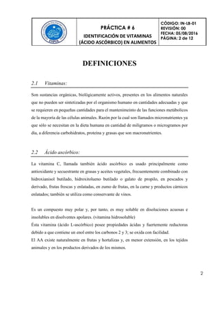 PRÁCTICA # 6
IDENTIFICACIÓN DE VITAMINAS
(ÁCIDO ASCÓRBICO) EN ALIMENTOS
CÓDIGO: IN-LB-01
REVISIÓN: 00
FECHA: 05/08/2016
PÁGINA: 2 de 12
2
DEFINICIONES
2.1 Vitaminas:
Son sustancias orgánicas, biológicamente activos, presentes en los alimentos naturales
que no pueden ser sintetizadas por el organismo humano en cantidades adecuadas y que
se requieren en pequeñas cantidades para el mantenimeinto de las funciones metábolicos
de la mayoría de las células animales. Razón por la cual son llamados micronutrientes ya
que sólo se necesitan en la dieta humana en cantidad de miligramos o microgramos por
día, a diferencia carbohidratos, proteína y grasas que son macronutrientes.
2.2 Ácido ascórbico:
La vitamina C, llamada también ácido ascórbico es usado principalmente como
antioxidante y secuestrante en grasas y aceites vegetales, frecuentemente combinado con
hidroxianisol butilado, hidroxitolueno butilado o galato de propilo, en pescados y
derivado, frutas frescas y enlatadas, en zumo de frutas, en la carne y productos cárnicos
enlatados; también se utiliza como conservante de vinos.
Es un compuesto muy polar y, por tanto, es muy soluble en disoluciones acuosas e
insolubles en disolventes apolares. (vitamina hidrosoluble)
Ésta vitamina (ácido L-ascórbico) posee propiedades ácidas y fuertemente reductoras
debido a que contiene un enol entre los carbonos 2 y 3; se oxida con facilidad.
El AA existe naturalmente en frutas y hortalizas y, en menor extensión, en los tejidos
animales y en los productos derivados de los mismos.
 