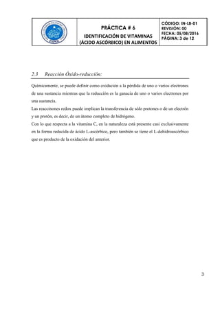 PRÁCTICA # 6
IDENTIFICACIÓN DE VITAMINAS
(ÁCIDO ASCÓRBICO) EN ALIMENTOS
CÓDIGO: IN-LB-01
REVISIÓN: 00
FECHA: 05/08/2016
PÁGINA: 3 de 12
3
2.3 Reacción Óxido-reducción:
Químicamente, se puede definir como oxidación a la pérdida de uno o varios electrones
de una sustancia mientras que la reducción es la ganacia de uno o varios electrones por
una sustancia.
Las reaccinones redox puede implican la transferencia de sólo protones o de un electrón
y un protón, es decir, de un átomo completo de hidrógeno.
Con lo que respecta a la vitamina C, en la naturaleza está presente casi exclusivamente
en la forma reducida de ácido L-ascórbico, pero también se tiene el L-dehidroascórbico
que es producto de la oxidación del anterior.
 