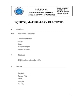 PRÁCTICA # 6
IDENTIFICACIÓN DE VITAMINAS
(ÁCIDO ASCÓRBICO) EN ALIMENTOS
CÓDIGO: IN-LB-01
REVISIÓN: 00
FECHA: 05/08/2016
PÁGINA: 5 de 12
5
EQUIPOS, MATERIALES Y REACTIVOS
4.1 Materiales:
4.1.1 Materiales de Laboratorio:
Cápsulas de porcelana
Pipetas
Gotero
Asistente de pipeta
Agitador de vidrio
4.1.2 Reactivos:
2,6 Diclorofenol-indofenol al 0.05%
4.2 Muestras:
Jugo Deli
Jugo del Valle
Limón
Pimiento
Redoxón
 