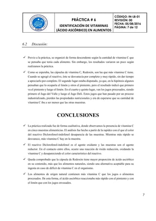 PRÁCTICA # 6
IDENTIFICACIÓN DE VITAMINAS
(ÁCIDO ASCÓRBICO) EN ALIMENTOS
CÓDIGO: IN-LB-01
REVISIÓN: 00
FECHA: 05/08/2016
PÁGINA: 7 de 12
7
6.2 Discusión:
 Previo a la práctica, se organizó de forma descendente según la cantidad de vitamina C que
se pensaba que tenía cada alimento. Sin embargo, los resultados variaron un poco según
realizamos la práctica.
 Como se esperaba, las cápsulas de vitamina C, Redoxón, son las que más vitamina C tiene.
Cuando se agregó el reactivo, éste se desvanecía por completo y muy rápido, sin dar tiempo
a apreciarlo por completo. El segundo lugar estaba disputado, ya que, en la hipótesis algunos
pensaban que lo ocuparía el limón y otros el pimiento, pero el resultado indicó que primero
va el pimiento y luego el limón. En el cuarto y quinto lugar, van los jugos procesados, siendo
primero el Jugo del Valle y luego el Jugo Deli. Estos jugos que han pasado por un proceso
industrializado, pierden las propiedades nutricionales y era de esperarse que su cantidad de
vitamina C iba a ser menor que las otras muestras.
CONCLUSIONES
 La práctica realizada fue de forma cualitativa, donde observamos la presencia de vitamina C
en cinco muestras alimenticias. El análisis fue hecho a partir de la rapidez con el que el color
del reactivo Diclorofenol-indofenol desaparecía de las muestras. Mientras más rápido se
desvanece, más vitamina C hay en la muestra.
 El reactivo Diclorofenol-indofenol es el agente oxidante y las muestras son el agente
reductor. En el contacto entre ellos, ocurre una reacción de óxido reducción, oxidando la
vitamina C y desapareciendo el color característico del reactivo.
 Queda comprobado que la cápsula de Redoxón tiene mayor proporción de ácido ascórbico
en su contenido, más que los alimentos naturales, siendo una alternativa aceptable para su
ingesta en caso de déficit de vitamina C en el organismo.
 Los alimentos de origen natural contienen más vitamina C que los jugos o alimentos
procesados. De esta forma, el ácido ascórbico reaccionaba más rápido con el pimiento y con
el limón que con los jugos envasados.
 