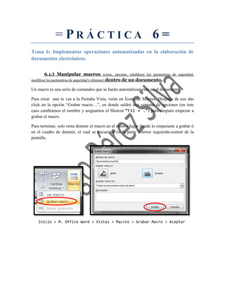 = PR Á CTI CA 6 =
Tema 6: Implementar operaciones automatizadas en la elaboración de
documentos electrónicos.
6.1.) Manipular macros (crear, ejecutar, establecer los parámetros de seguridad,
modificar los parámetros de seguridad y eliminar) dentro de un documento.
Un macro es una serie de comandos que se harán automáticamente en el documento.
Para crear uno te vas a la Pestaña Vista, verás en Ícono de Macros. Después de eso das
click en la opción “Grabar macro…”, en donde saldrá una ventana de opciones (en éste
caso cambiamos el nombre y asignamos el Shotcut “F11 + .”) para después empezar a
grabar el macro.
Para terminar, solo resta detener el macro en el mismo lugar donde lo empezaste a grabar ó
en el cuadro de detener, el cual se encuentra en la parte inferior izquierda-central de la
pantalla.
Inicio > M. Office Word > Vistas > Macros > Grabar Macro > Aceptar