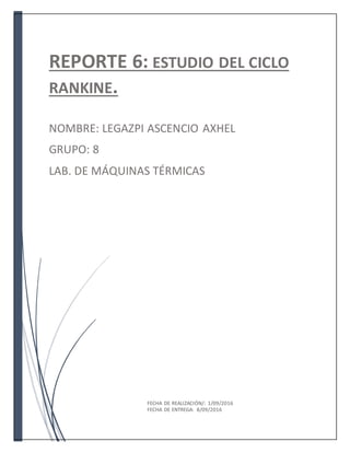 REPORTE 6: ESTUDIO DEL CICLO
RANKINE.
NOMBRE: LEGAZPI ASCENCIO AXHEL
GRUPO: 8
LAB. DE MÁQUINAS TÉRMICAS
FECHA DE REALIZACIÓN/: 1/09/2016
FECHA DE ENTREGA: 8/09/2016
 